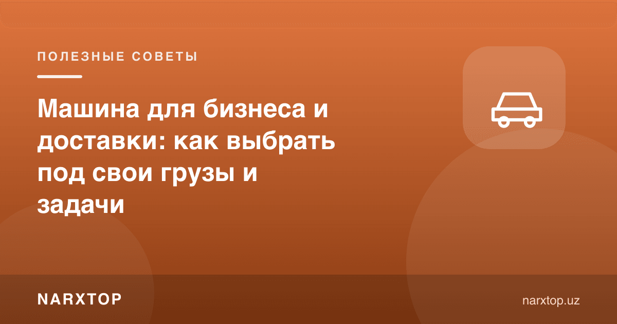 Бизнес ва етказиб бериш учун машина: юкингизга қараб қандай танлаш керак