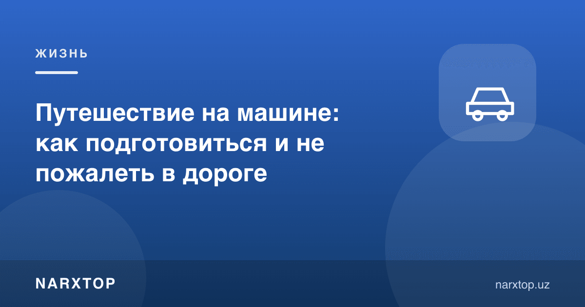 Машинада саёҳат: қандай тайёрланиш ва йўлда афсусланмаслик