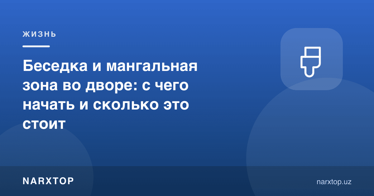 Ҳовлида беседка ва мангал зонаси: нимадан бошлаш ва қанча туради
