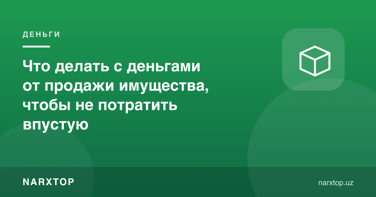 Что делать с деньгами от продажи имущества, чтобы не потратить впустую