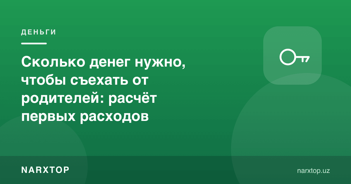 Ота-онадан кўчиб чиқиш учун қанча пул керак: биринчи харажатлар ҳисоби