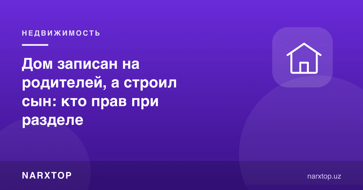 Уй ота-онага ёзилган, қурган эса ўғил: бўлишда ким ҳақ