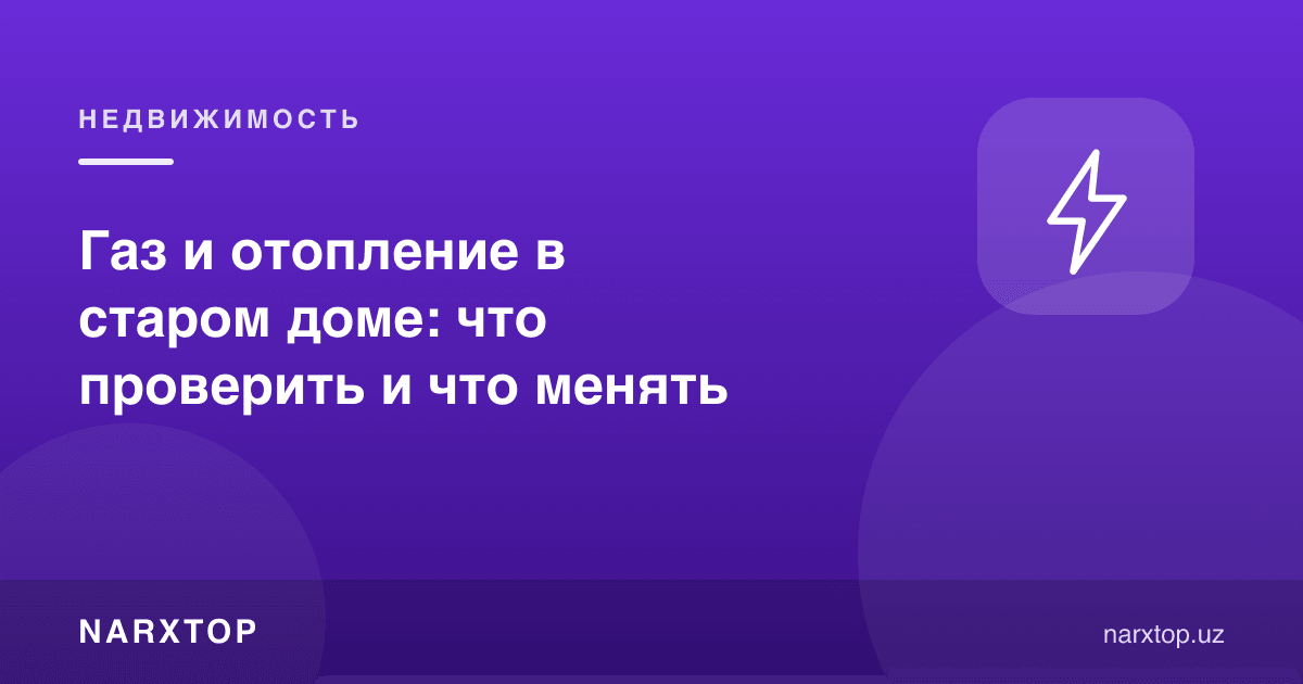 Эски уйдаги газ ва иситиш: нимани текшириш ва нимани алмаштириш керак