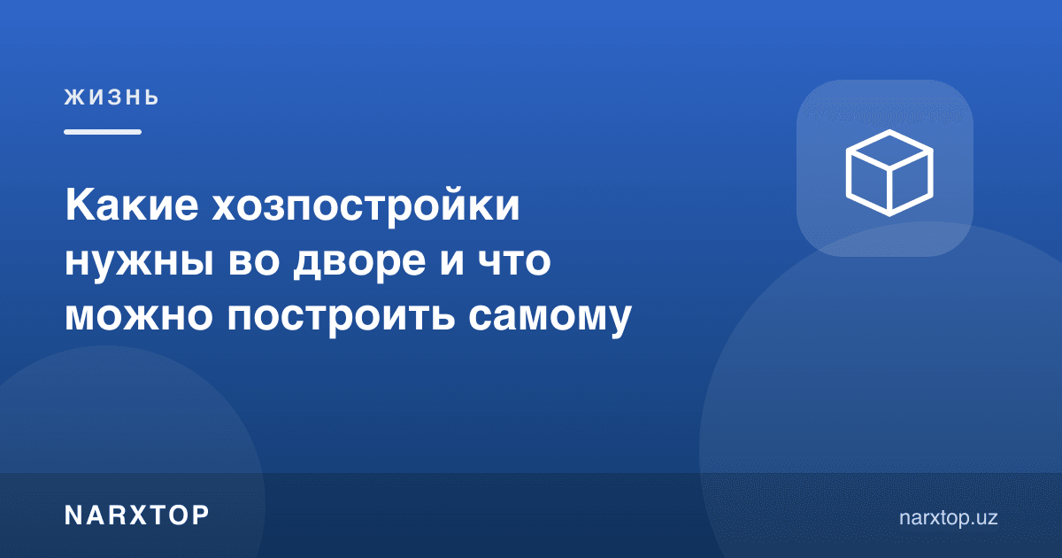 Ҳовлида қандай хўжалик бинолари керак ва нимасини ўзингиз қурасиз