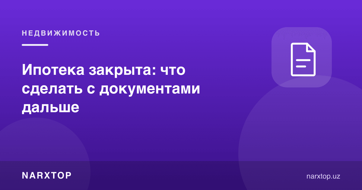 Ипотека ёпилди: ҳужжатлар билан кейин нима қилиш керак