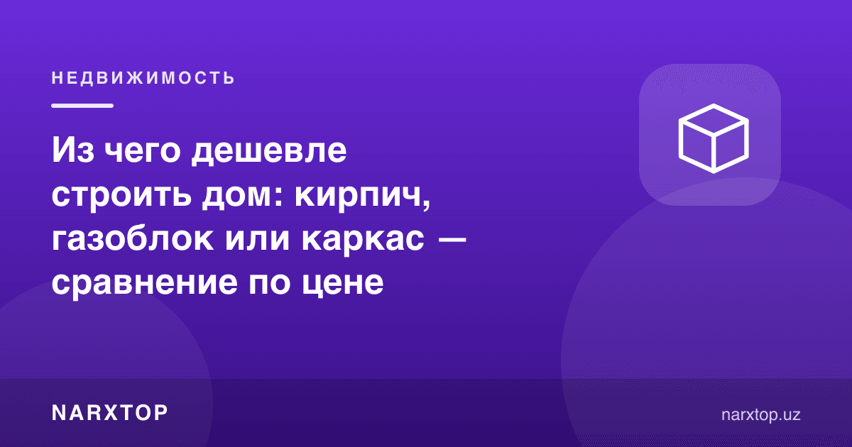 Уйни нимадан қуриш арзон: ғишт, газоблок ёки каркас — нарх таққослаш