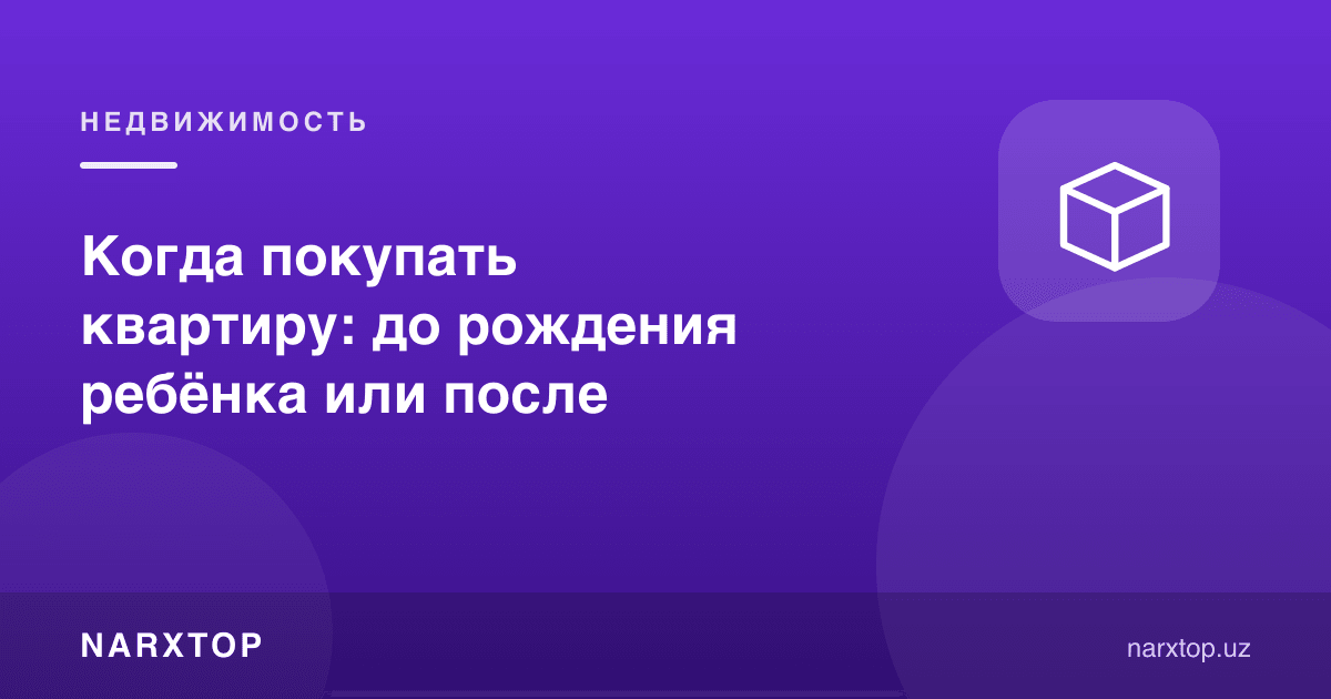 Квартирани қачон сотиб олиш керак: фарзанд туғилишидан олдинми ёки кейин