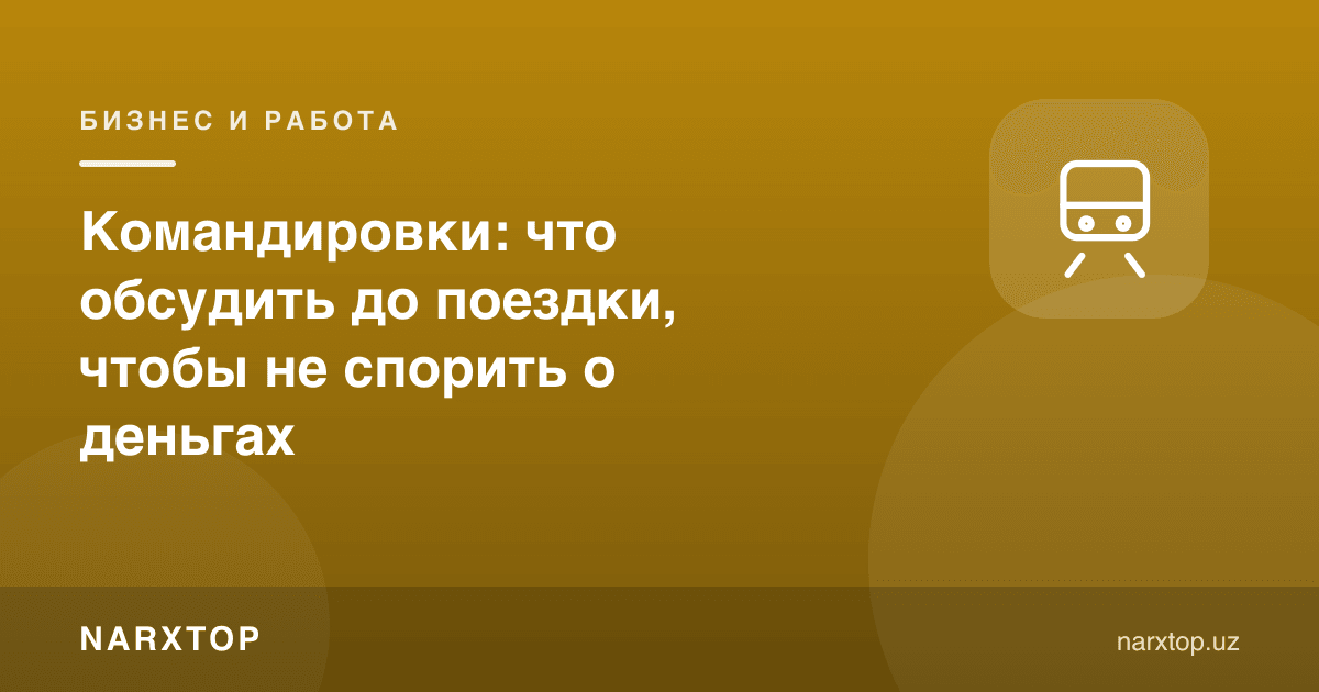 Хизмат сафарлари: пул ҳақида баҳслашмаслик учун олдиндан нима келишиш керак