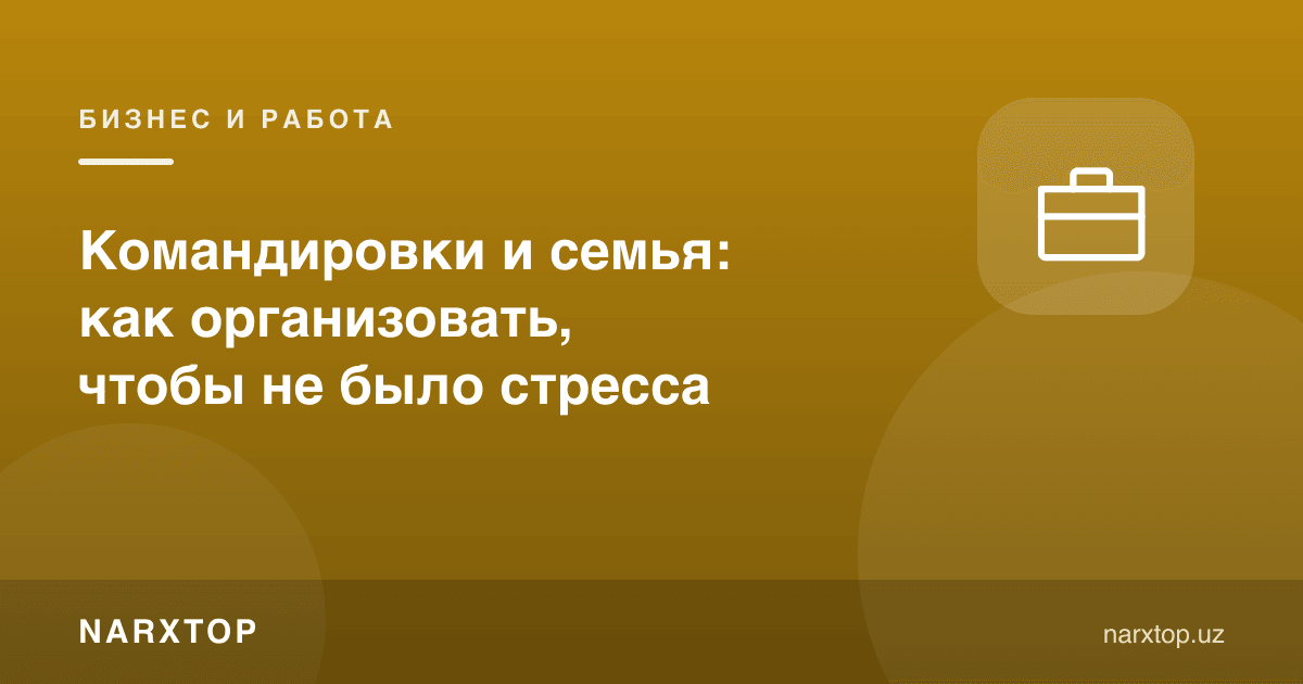 Хизмат сафарлари ва оила: стресссиз қандай ташкил қилиш керак