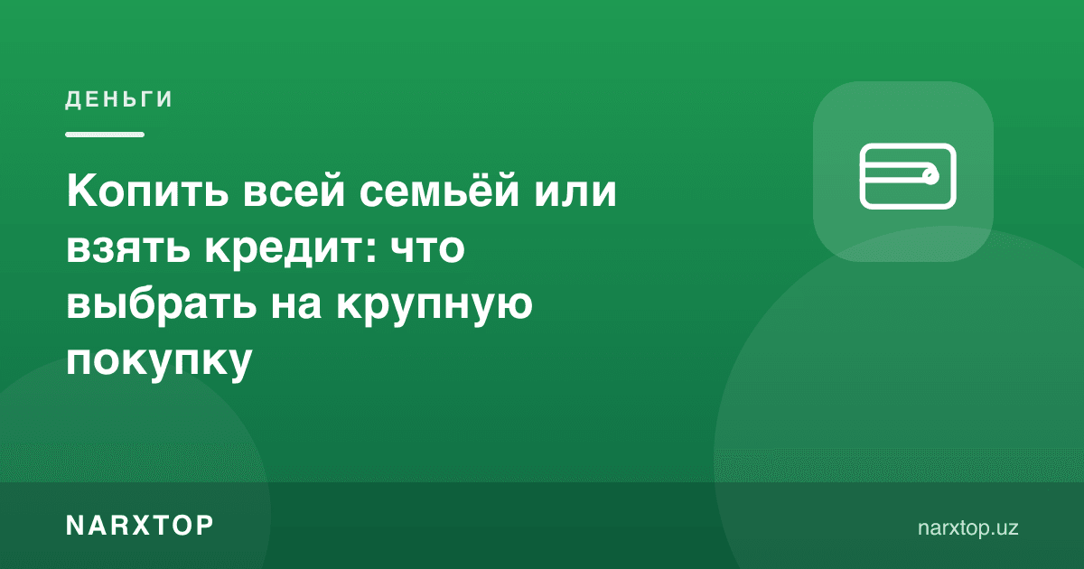 Бутун оила бўлиб жамғариш ёки кредит олиш: йирик харид учун нима танлаш керак