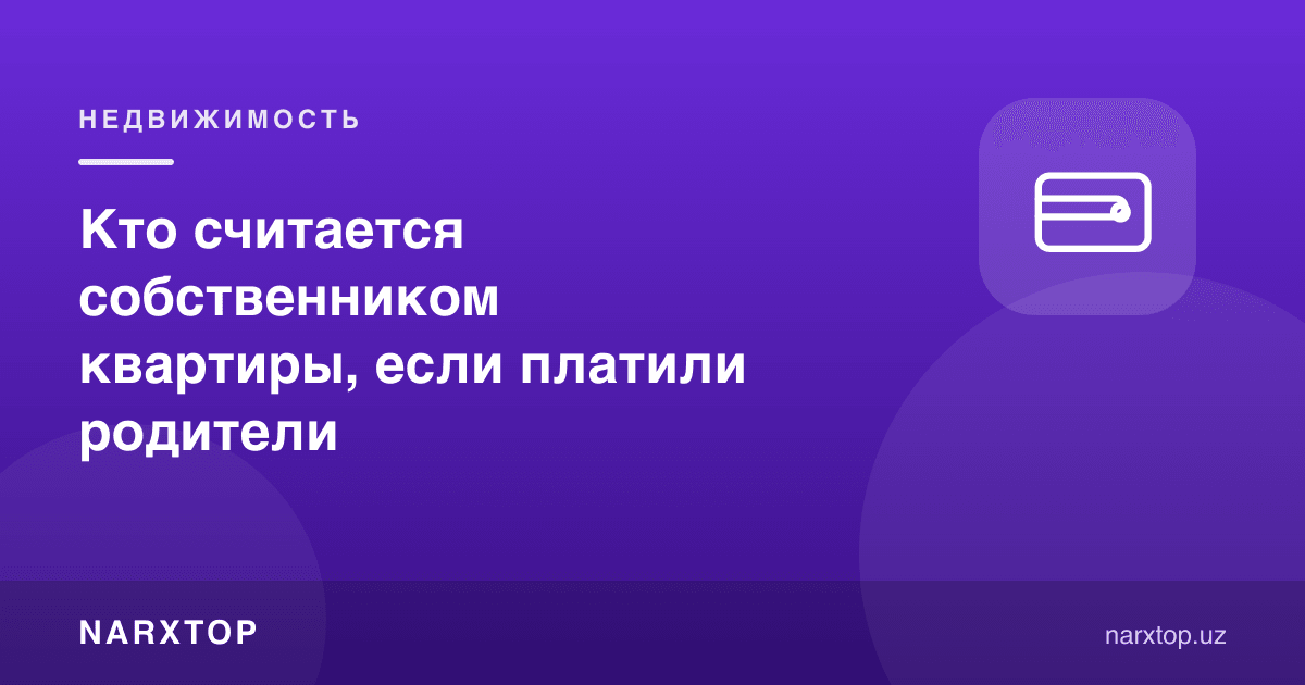 Квартира учун ота-она тўлаган бўлса, ким мулкдор ҳисобланади