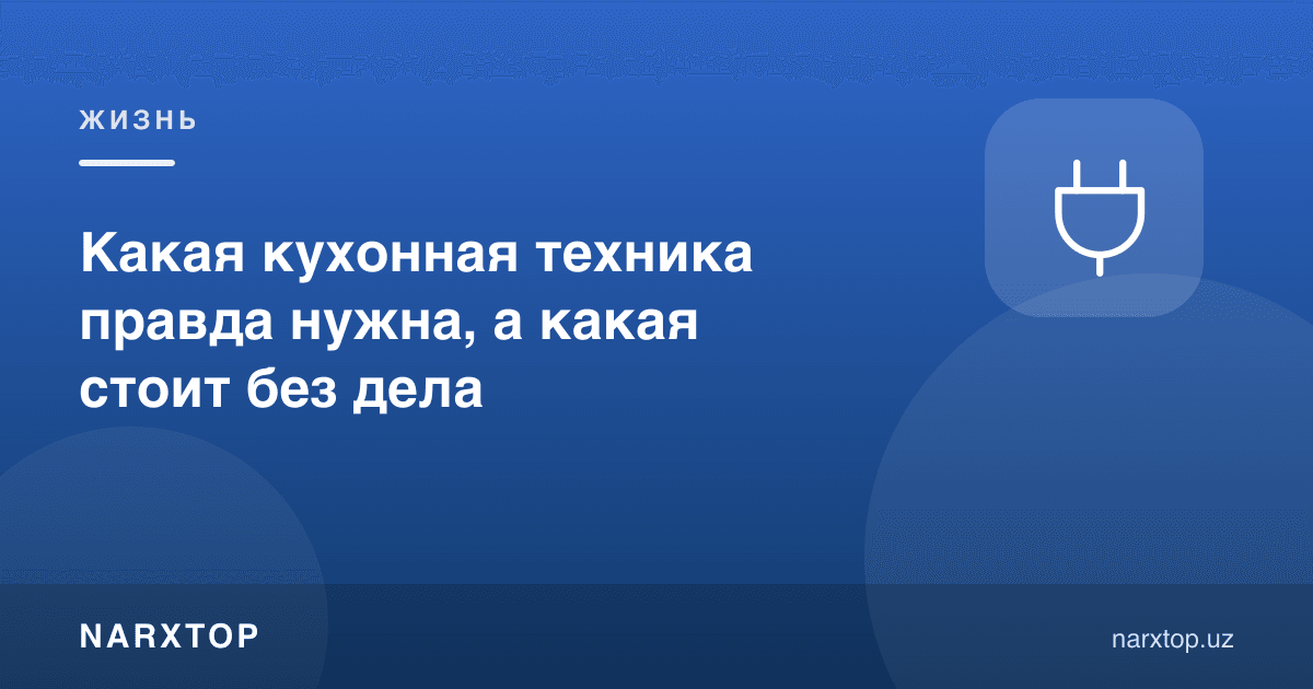 Қайси ошхона техникаси ростдан керак, қайсиси шкафда бефойда туради