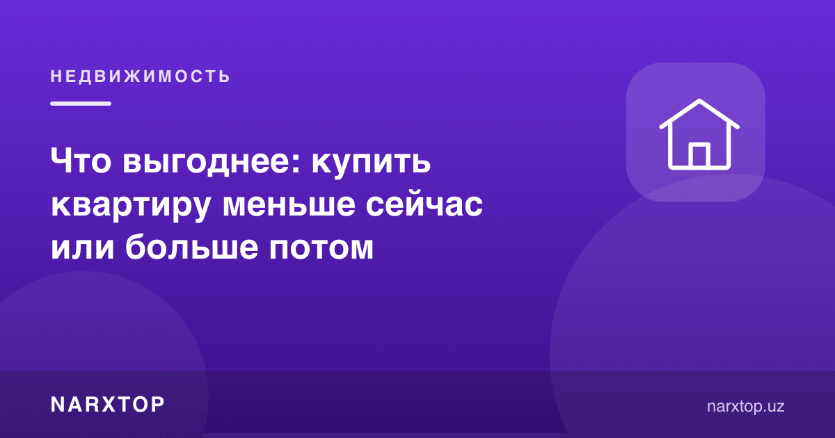Нима фойдали: квартирани ҳозир кичикроқ олиш ёки кейин каттароқ