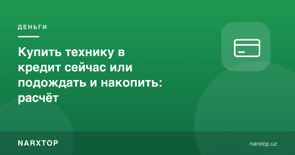 Texnikani hozir kreditga olish yoki kutib, pul yig‘ish: hisob-kitob