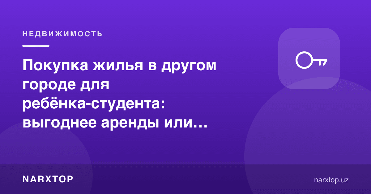 Покупка жилья в другом городе для ребёнка-студента: выгоднее аренды или нет