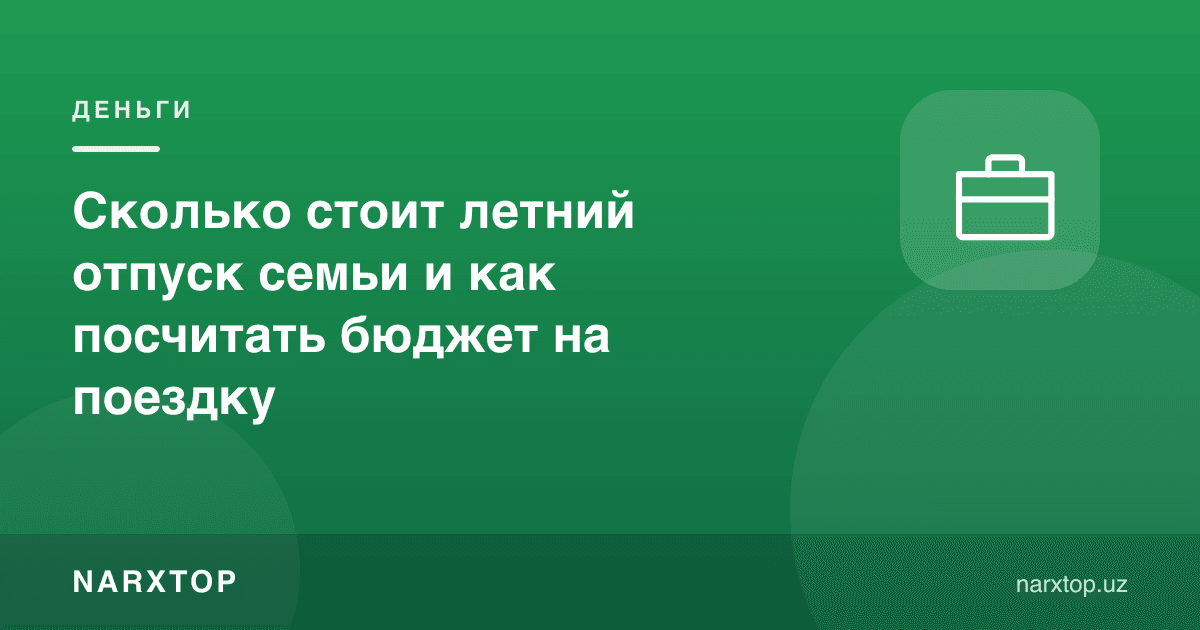 Оиланинг ёзги таътили қанча туради ва саёҳат бюджетини қандай ҳисоблаш