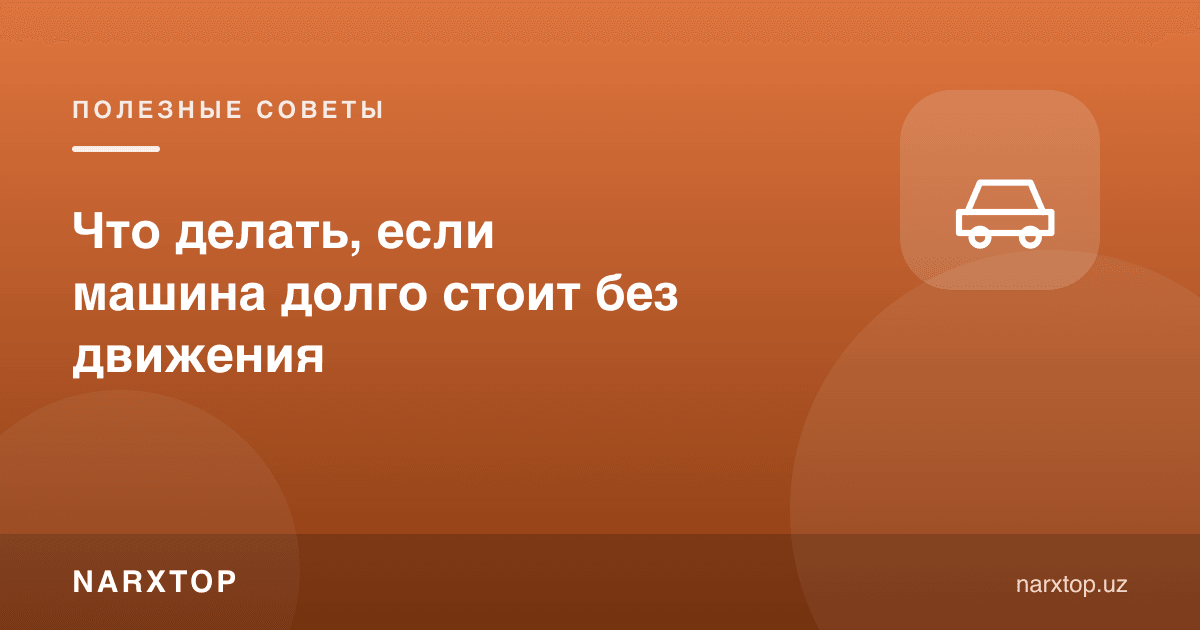 Машина узоқ вақт ҳаракациз турса нима қилиш керак