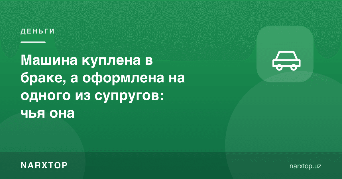 Машина никоҳда олинган, лекин бир турмуш ўртоғи номига расмийлаштирилган: бу кимники
