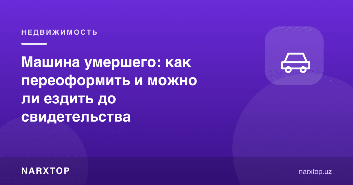 Вафот этган одам машинаси: қандай қайта расмийлаштирилади ва гувоҳномагача ҳайдаш мумкинми