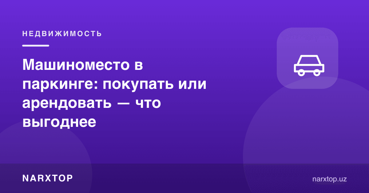 Паркингда автотурар жой: сотиб олиш ёки ижарага олиш — қайси бири фойдали
