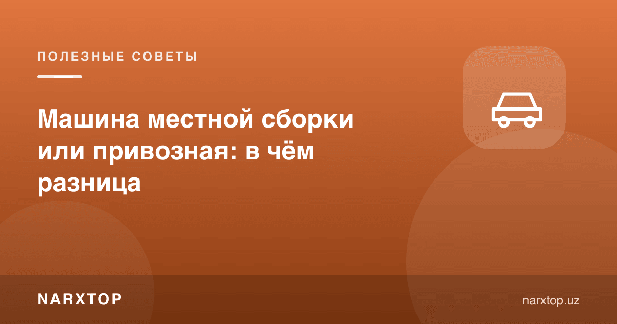Маҳаллий йиғилган ёки четдан олиб келинган машина: фарқи нимада