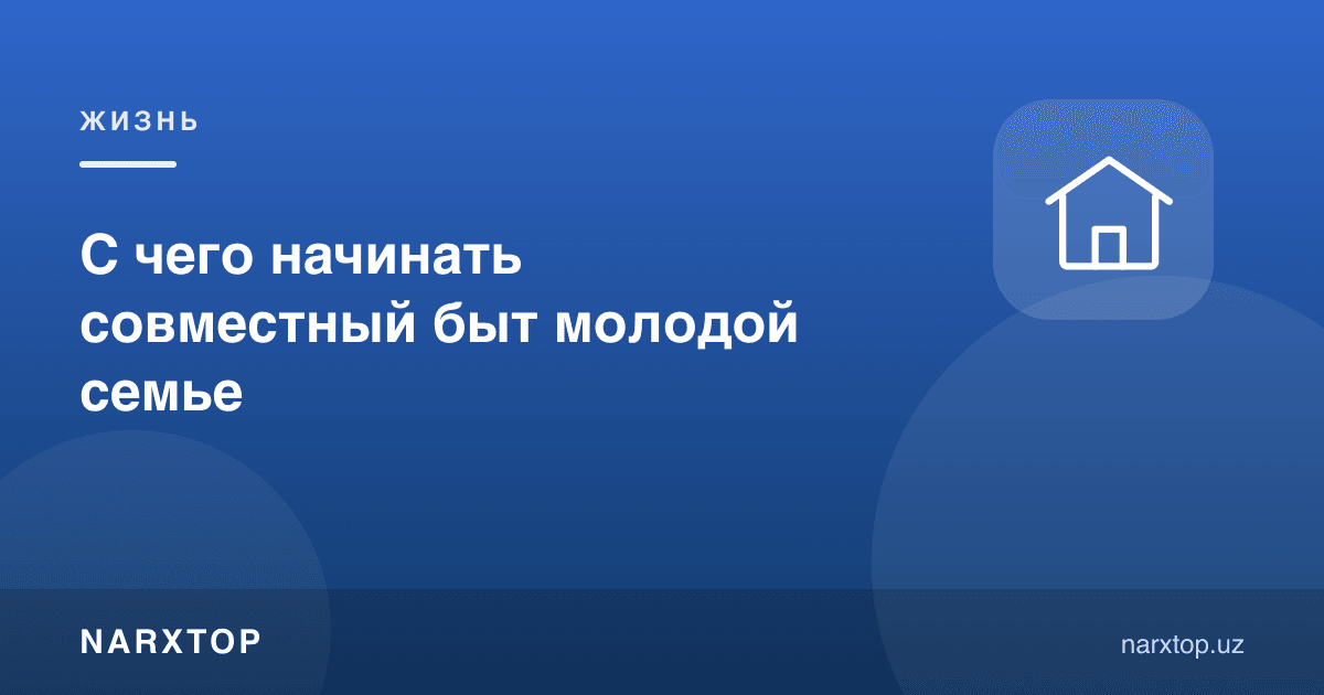 Ёш оила биргаликда турмуш қуришни нимадан бошлаши керак