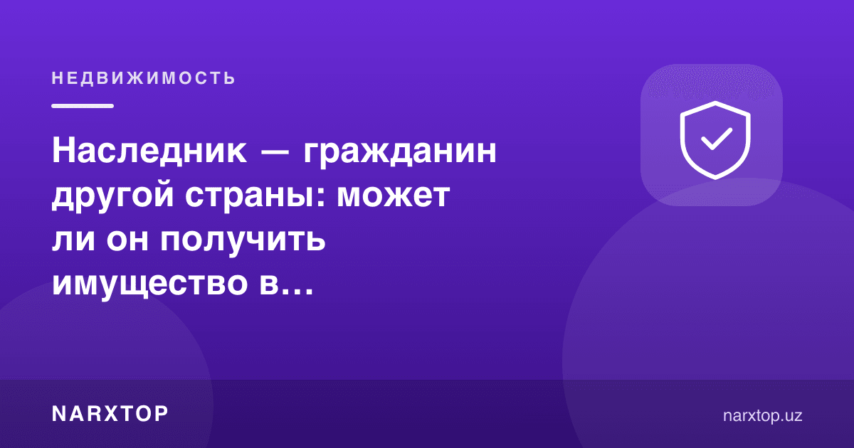 Ворис — бошқа мамлакат фуқароси: у Ўзбекистондаги мулкни олиши мумкинми
