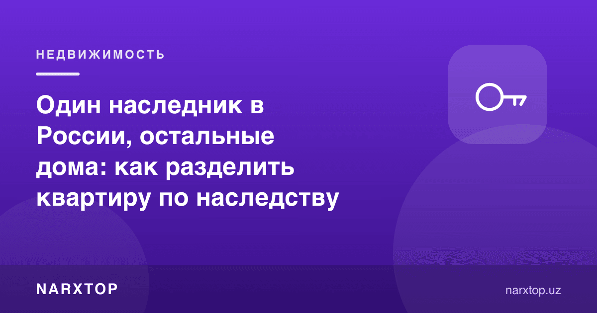 Битта ворис Россияда, қолганлари уйда: меросдаги квартирани қандай бўлиш керак