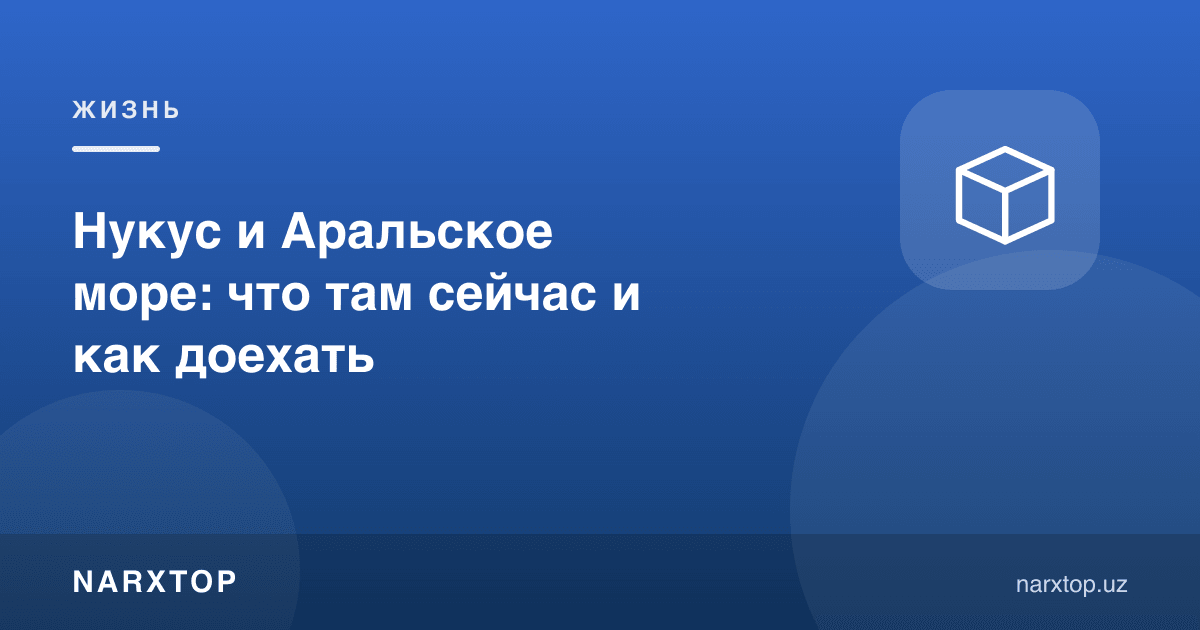 Нукус ва Орол денгизи: ҳозир у ерда нима бор ва қандай бориш