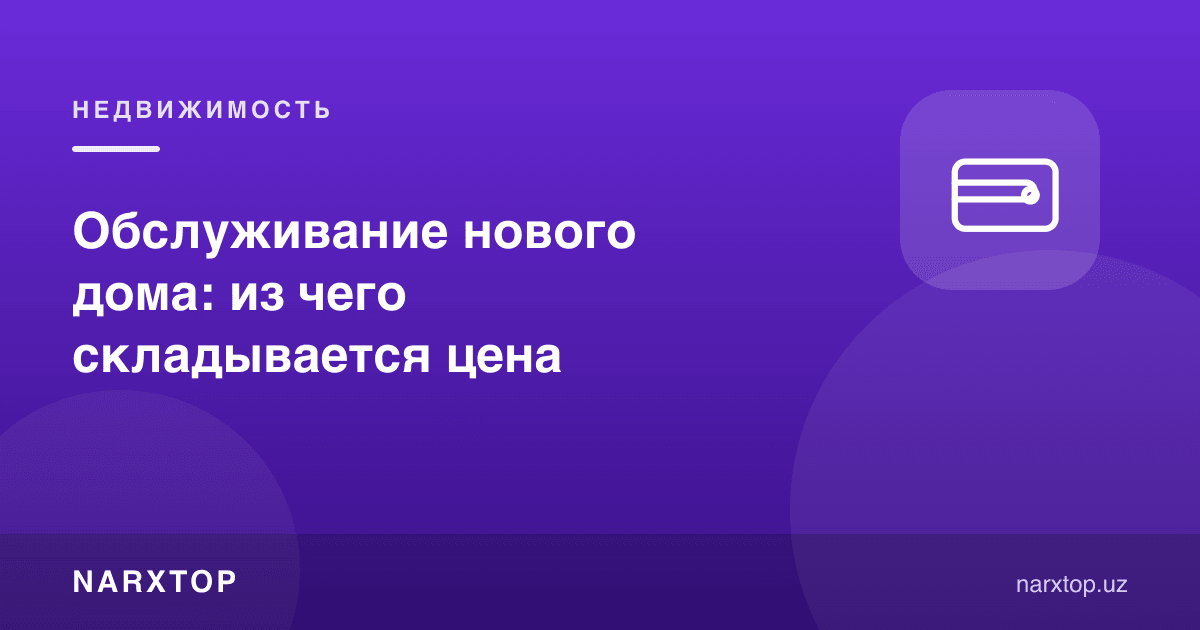 Янги уйни обслуживания қилиш нархи нималардан ташкил топади