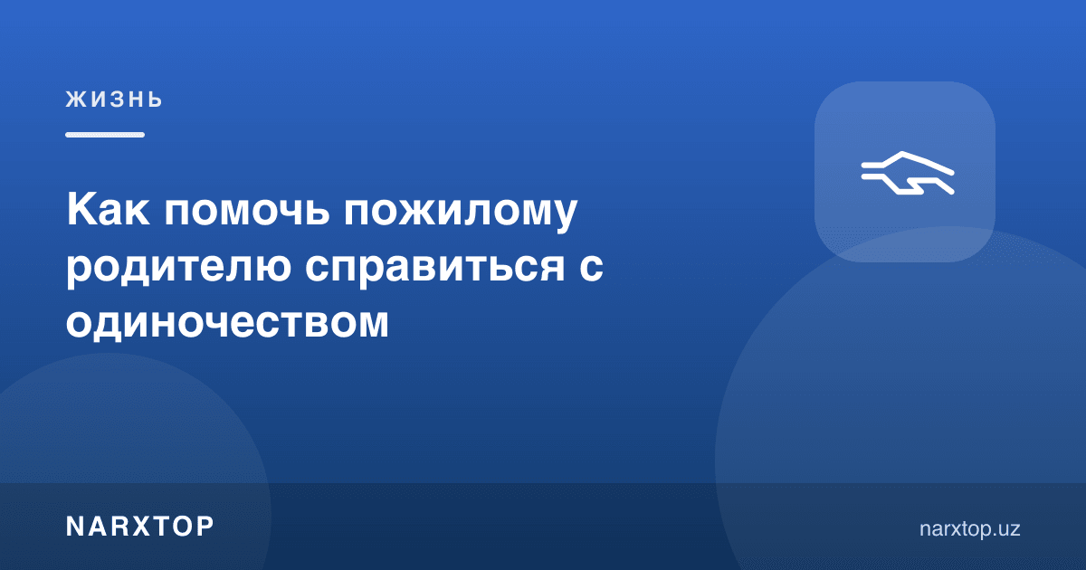 Кекса ота-онага ёлғизликни енгишда қандай ёрдам бериш мумкин