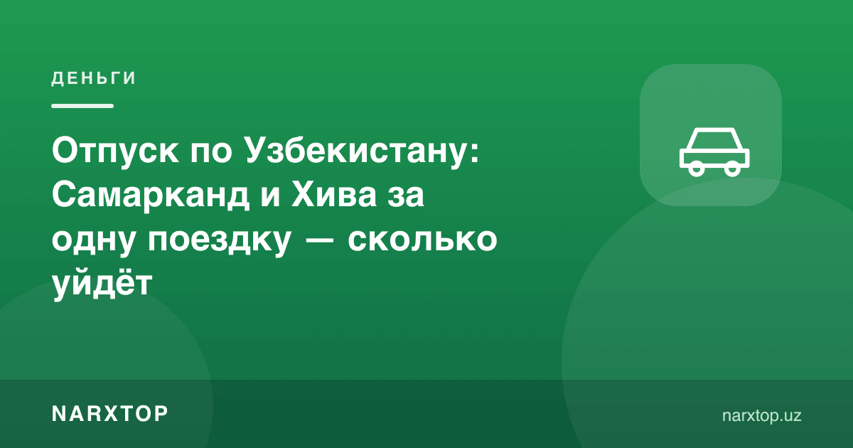 Ўзбекистон бўйлаб таътил: Самарқанд ва Хива бир сафарда — қанча кетади