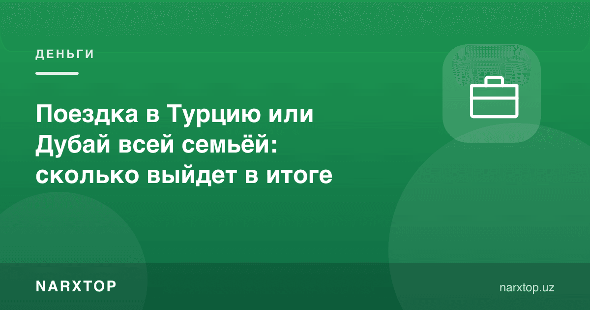 Туркия ёки Дубайга оила билан саёҳат: якунда қанча чиқади