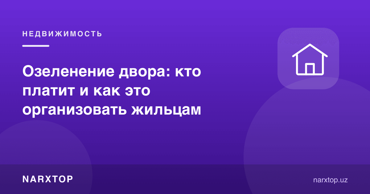 Ҳовлини кўкаламзорлаштириш: ким тўлайди ва турувчилар буни қандай ташкил қилиши керак