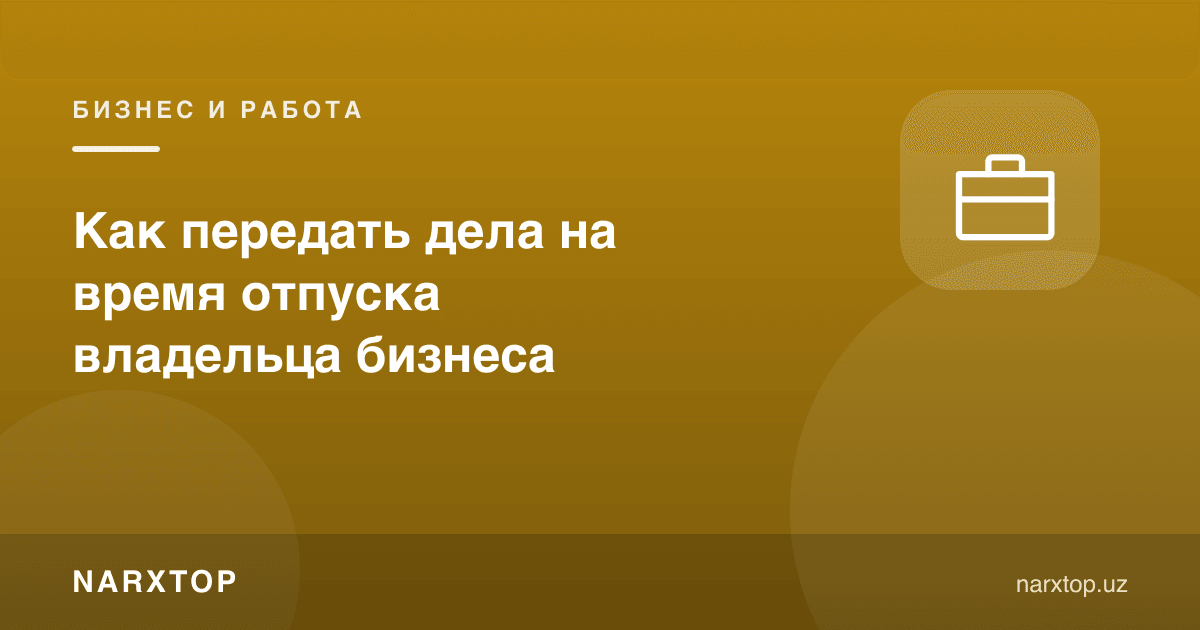 Бизнес эгаси таътилга чиққанда ишларни қандай топшириш керак