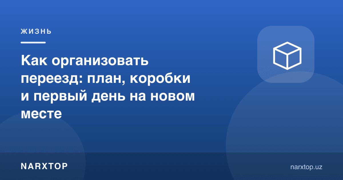 Кўчишни қандай ташкил қилиш: режа, қутилар ва янги жойдаги биринчи кун