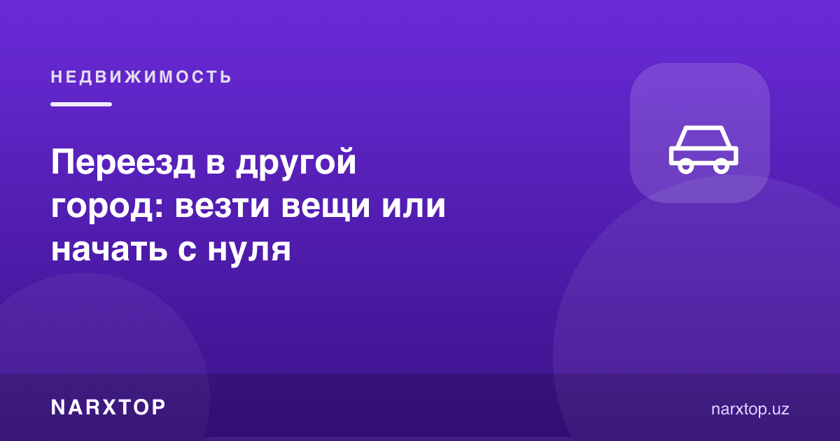 Бошқа шаҳарга кўчиш: буюмларни олиб бориш ёки нолдан бошлаш