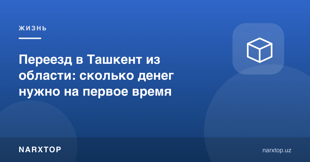 Вилоятдан Тошкентга кўчиш: дастлабки пайтга қанча пул керак