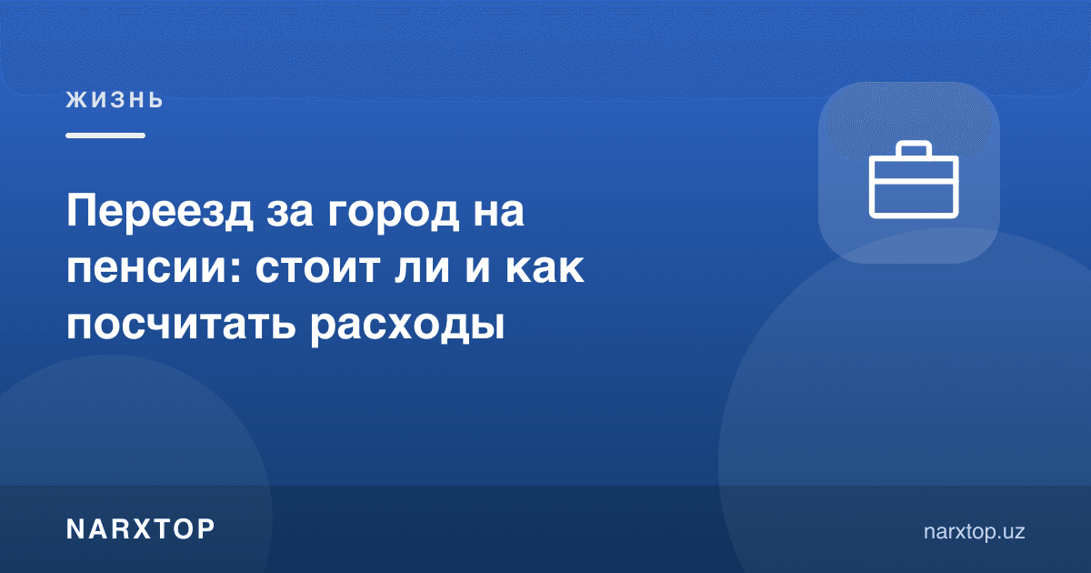 Пенсияда шаҳар ташқарисига кўчиш: арзийдими ва харажатни қандай ҳисоблаш