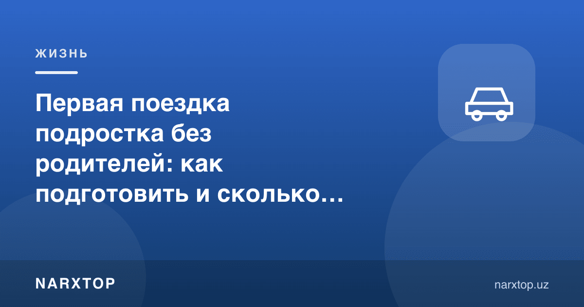 Ўсмирнинг ота-онасиз биринчи сафари: қандай тайёрлаш ва қанча туради