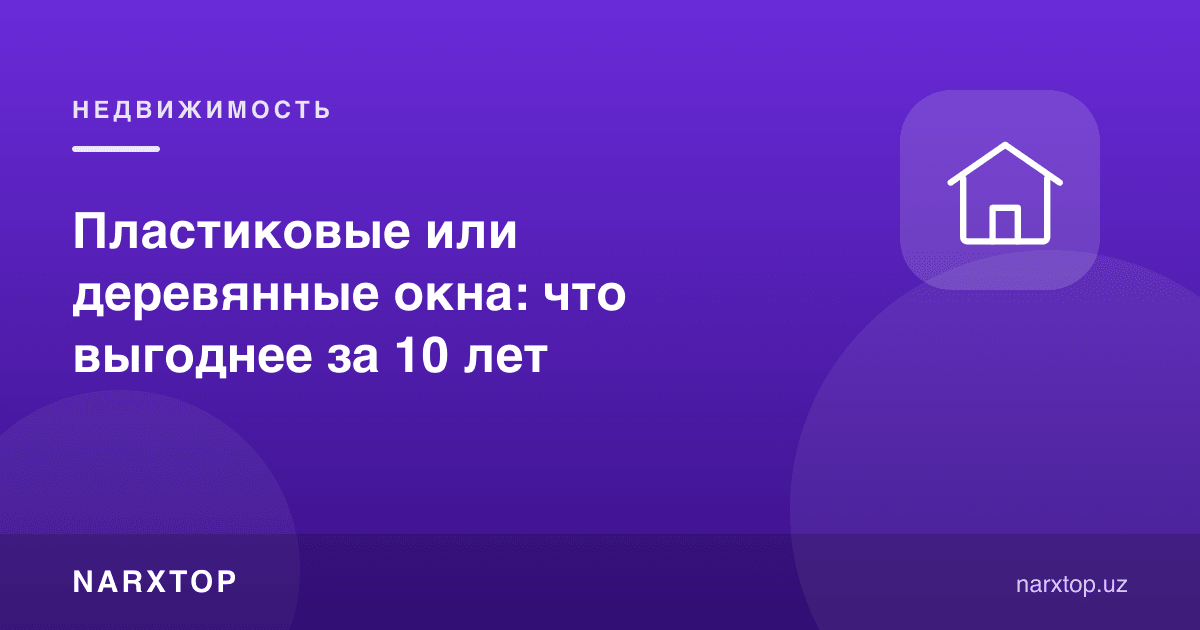 Пластик ёки ёғоч дераза: 10 йилда қайси бири фойдали