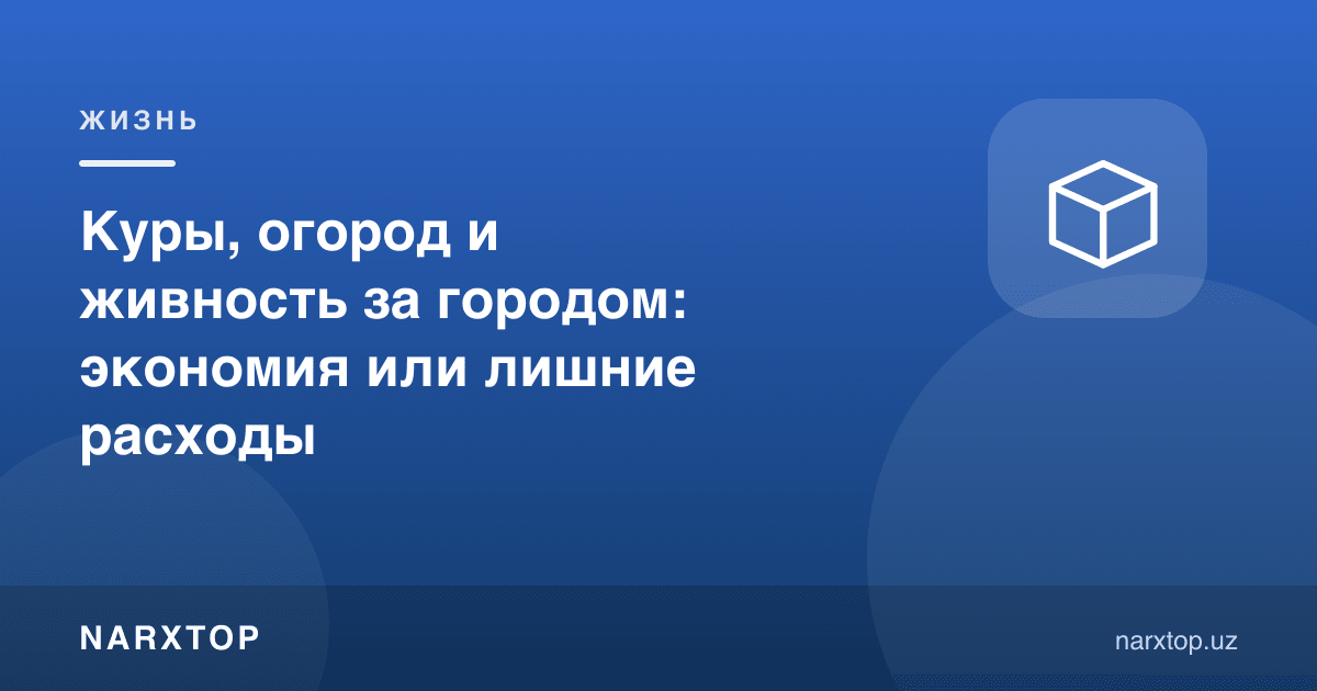 Товуқ, огород ва чорва: шаҳар ташқарисида тежашми ёки ортиқча харажатми