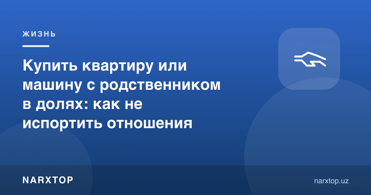 Қариндош билан уй ёки машинани улушга сотиб олиш: муносабатни бузмаслик учун нима қилиш керак