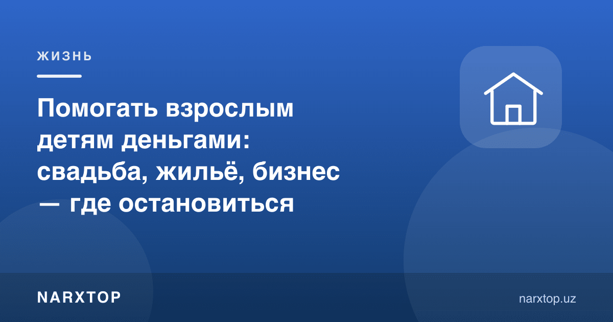 Вояга етган фарзандга пул билан ёрдам: тўй, уй, бизнес — қаерда тўхташ керак