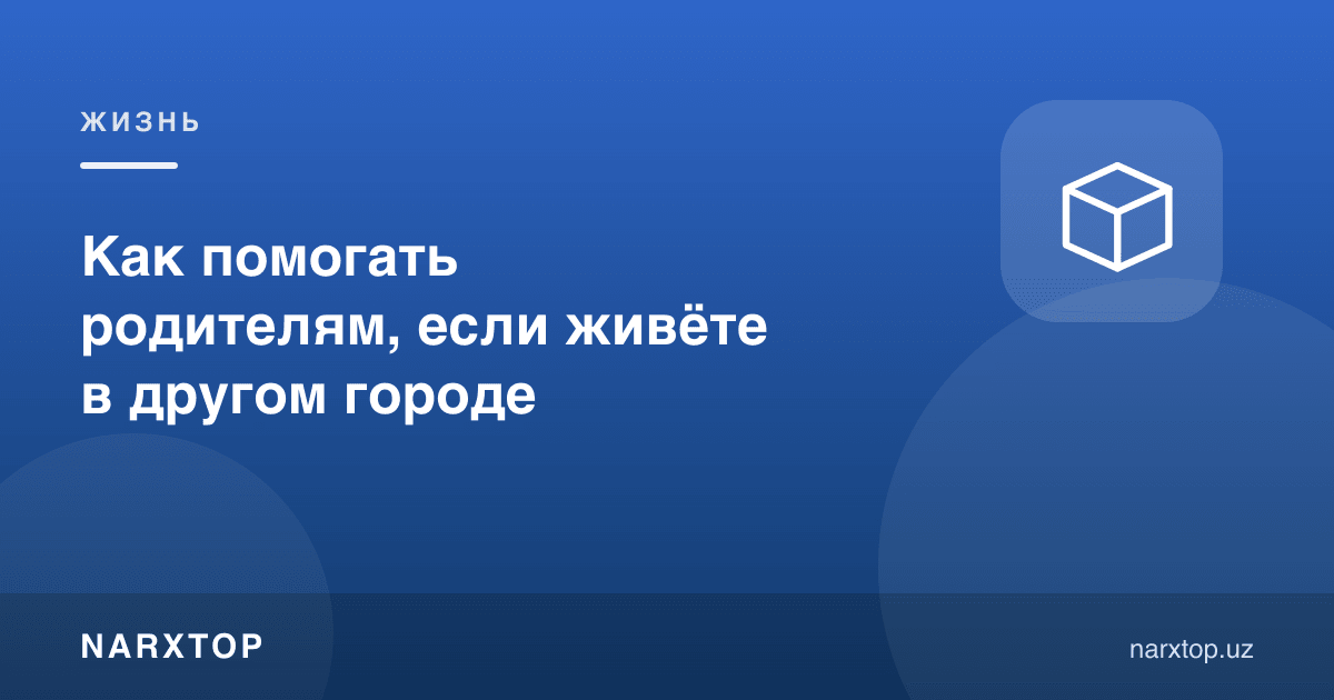 Бошқа шаҳарда яшасангиз, ота-онангизга қандай ёрдам бериш мумкин
