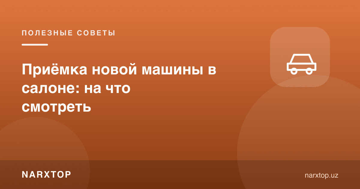 Автосалонда янги машинани қабул қилиш: нимага эътибор бериш керак