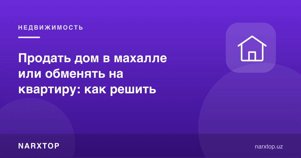 Маҳалладаги уйни сотиш ёки квартирага алмаштириш: қандай қарор қилиш