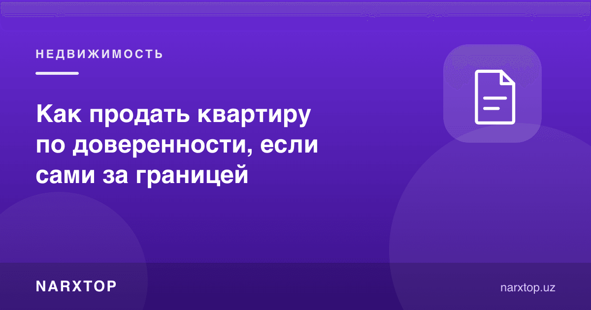 Ўзи чет элда бўлса, квартирани ишончнома билан қандай сотиш мумкин