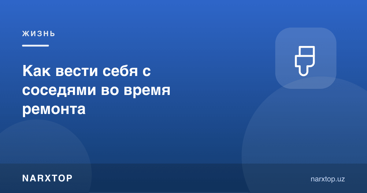 Таъмирлаш пайтида қўшнилар билан қандай муомала қилиш керак