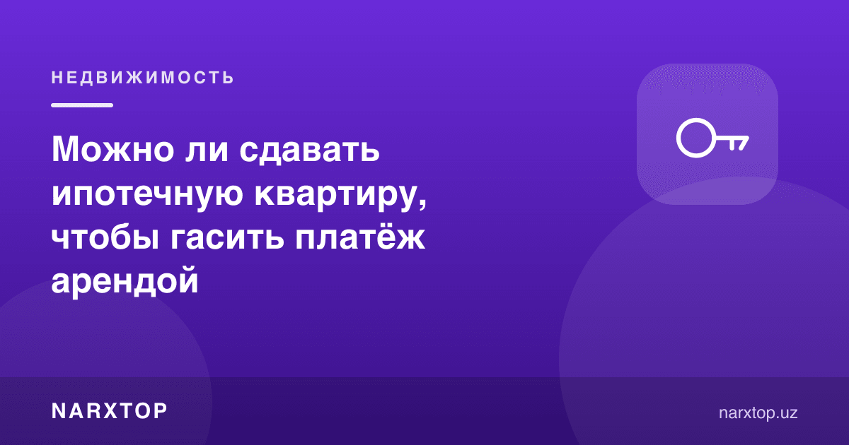 Ипотека тўловини ижара пули билан ёпиш учун квартирани ижарага бериш мумкинми